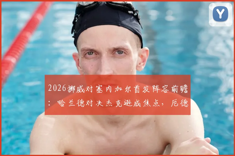 2026挪威对塞内加尔首发阵容前瞻：哈兰德对决杰克逊成焦点，厄德高马内核心较量引关注