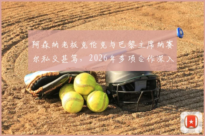 阿森纳老板克伦克与巴黎主席纳赛尔私交甚笃，2026年多项合作深入，对两队有何影响？