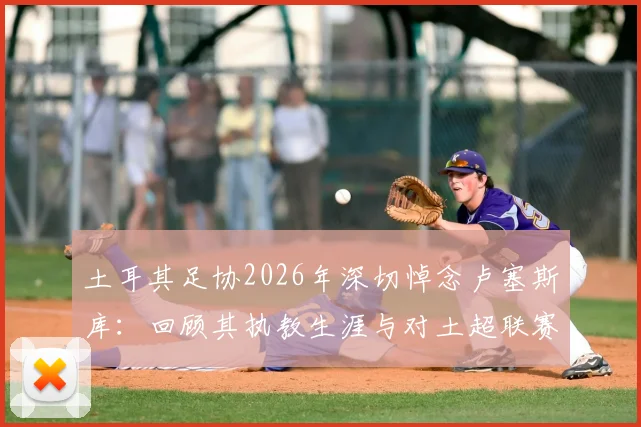 土耳其足协2026年深切悼念卢塞斯库：回顾其执教生涯与对土超联赛的深远贡献，为何他的精神被铭记