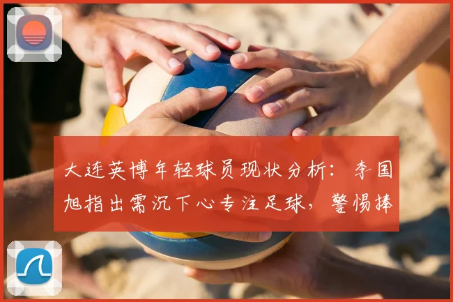 大连英博年轻球员现状分析：李国旭指出需沉下心专注足球，警惕捧杀，附职业球员成长心态调整方法
