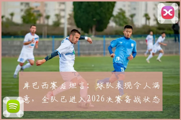库巴西赛后坦言：球队表现令人满意，全队已进入2026决赛备战状态