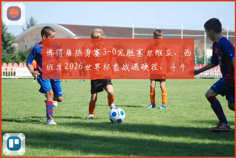 佛得角热身赛3-0完胜塞尔维亚，西班牙2026世界杯首战遇硬茬，斗牛士军团需警惕
