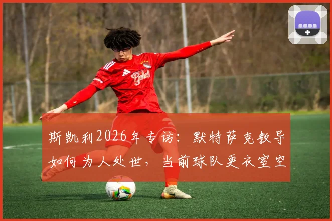 斯凯利2026年专访:默特萨克教导如何为人处世,当前球队更衣室空前团结