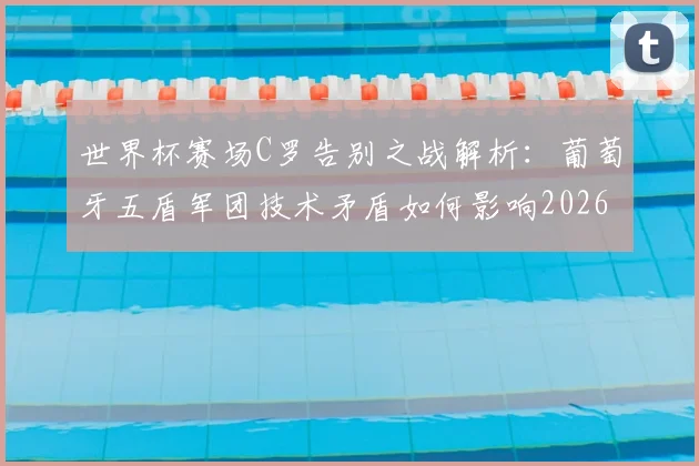 世界杯赛场C罗告别之战解析:葡萄牙五盾军团技术矛盾如何影响2026年战绩,老将离场对球队战术意味着什么