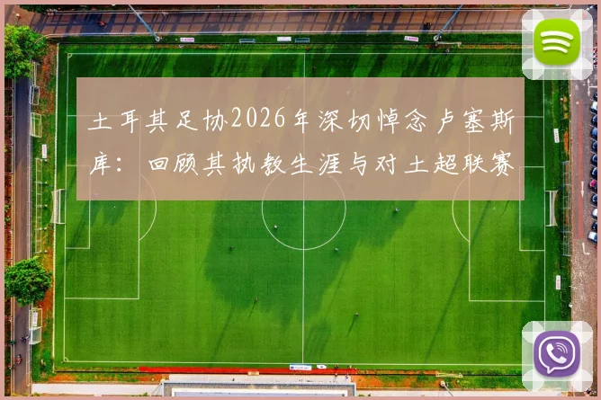 土耳其足协2026年深切悼念卢塞斯库:回顾其执教生涯与对土超联赛的深远贡献,为何他的精神被铭记