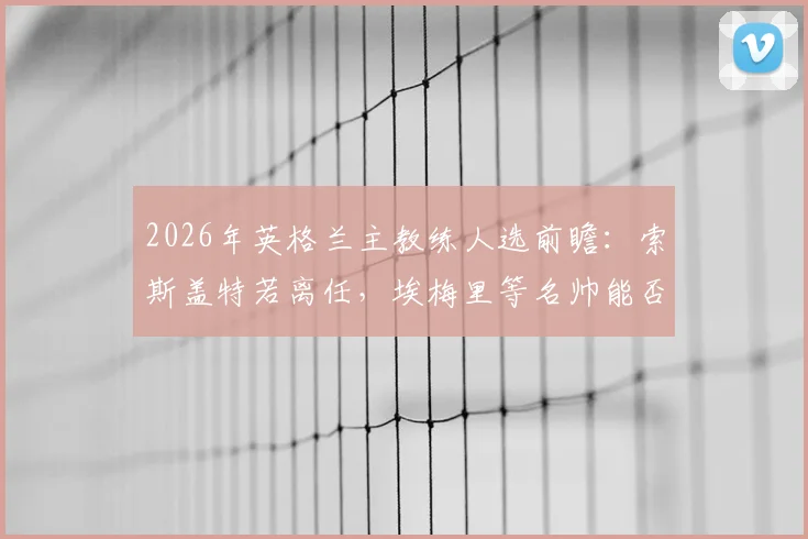2026年英格兰主教练人选前瞻：索斯盖特若离任，埃梅里等名帅能否接班？深度解析未来帅位之争