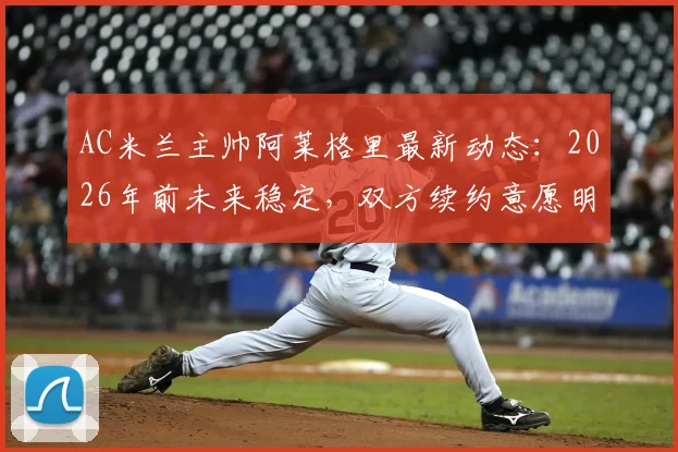 AC米兰主帅阿莱格里最新动态：2026年前未来稳定，双方续约意愿明确，解析合作前景与关键因素