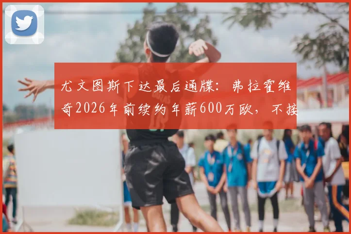 尤文图斯下达最后通牒:弗拉霍维奇2026年前续约年薪600万欧,不接受恐将离队