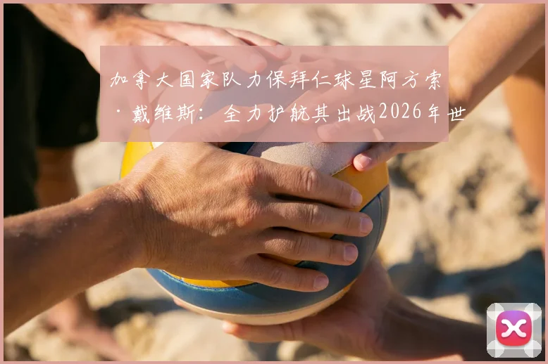 加拿大国家队力保拜仁球星阿方索·戴维斯:全力护航其出战2026年世界杯的最新官方承诺与备战内情