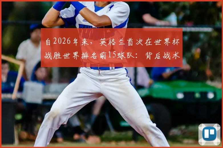 自2026年来，英格兰首次在世界杯战胜世界排名前15球队：背后战术、核心球员与历史突破的深度分析