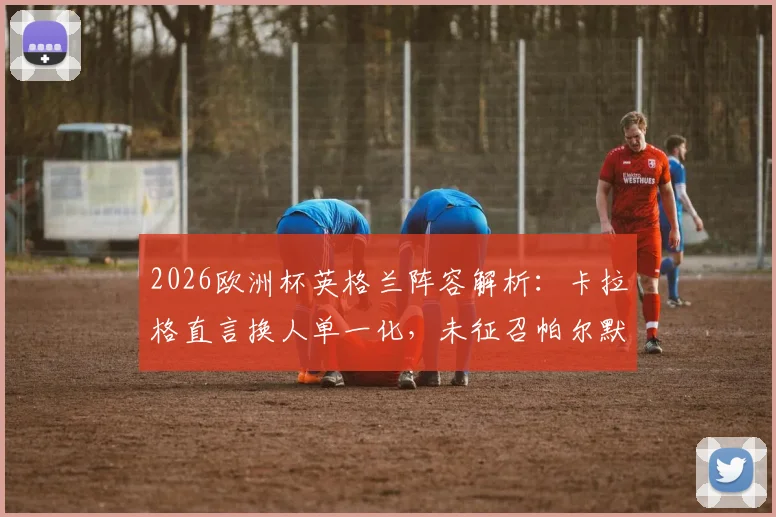 2026欧洲杯英格兰阵容解析:卡拉格直言换人单一化,未征召帕尔默恐成最大败笔,战术短板引热议