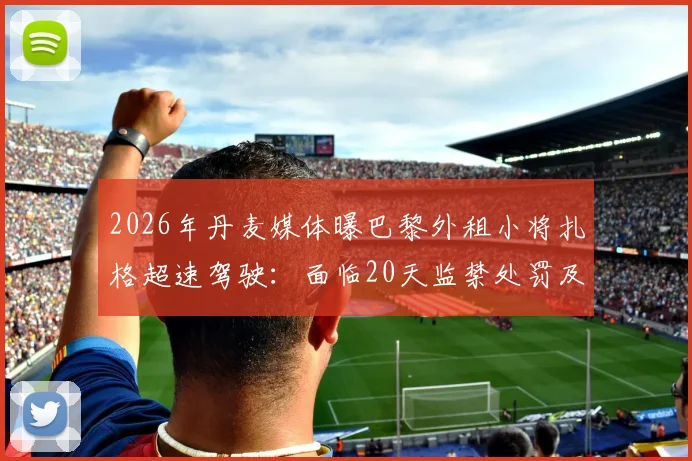 2026年丹麦媒体曝巴黎外租小将扎格超速驾驶:面临20天监禁处罚及球员职业生涯影响分析