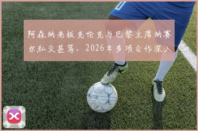 阿森纳老板克伦克与巴黎主席纳赛尔私交甚笃,2026年多项合作深入,对两队有何影响?