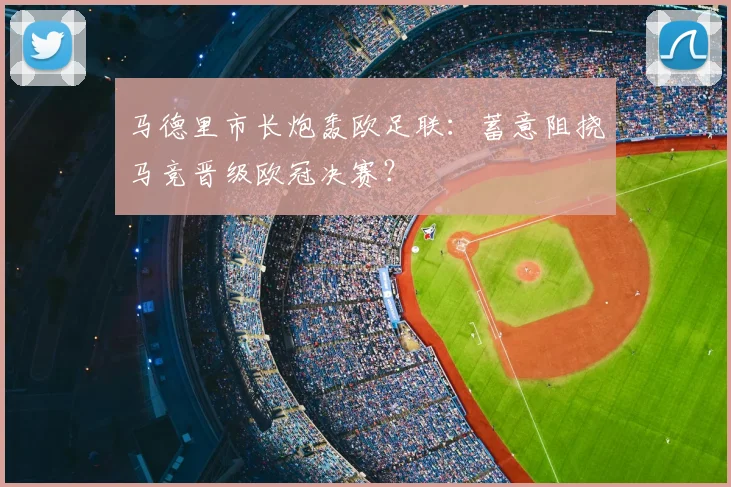 马德里市长炮轰欧足联:蓄意阻挠马竞晋级欧冠决赛?