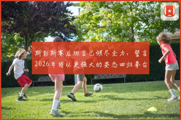 斯彭斯赛后坦言已倾尽全力，誓言2026年将以更强大的姿态回归拳台