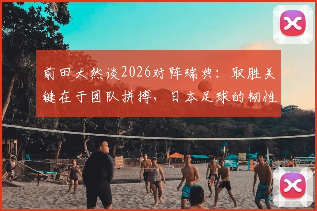 前田大然谈2026对阵瑞典：取胜关键在于团队拼搏，日本足球的韧性与战术前瞻