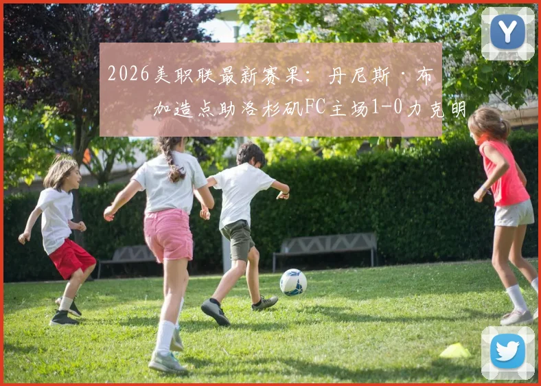 2026美职联最新赛果：丹尼斯·布安加造点助洛杉矶FC主场1-0力克明尼苏达联，客队遭遇连续失利