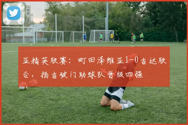 亚精英联赛:町田泽维亚1-0吉达联合,扬吉破门助球队晋级四强