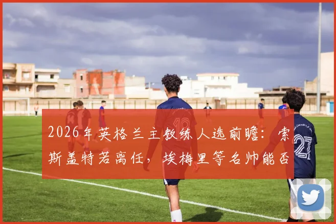 2026年英格兰主教练人选前瞻：索斯盖特若离任，埃梅里等名帅能否接班？深度解析未来帅位之争