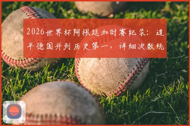 2026世界杯阿根廷加时赛纪录:追平德国并列历史第一,详细次数统计与球队排名分析