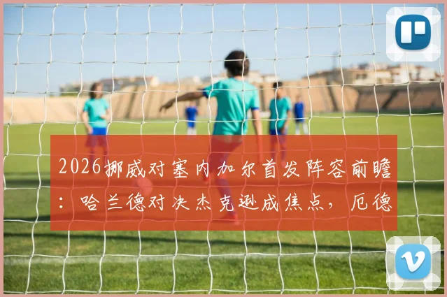 2026挪威对塞内加尔首发阵容前瞻:哈兰德对决杰克逊成焦点,厄德高马内核心较量引关注