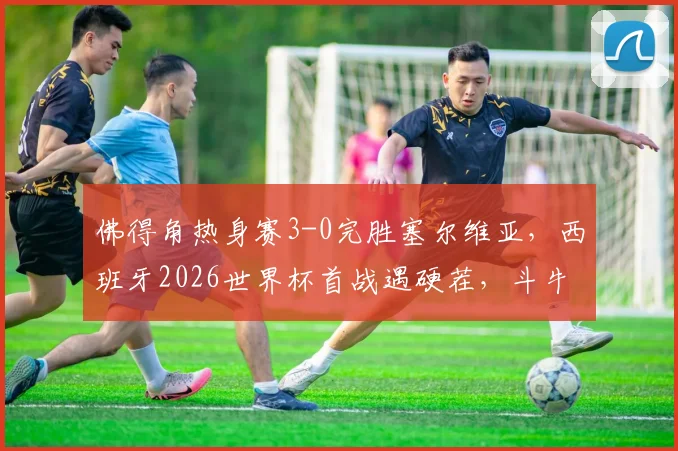 佛得角热身赛3-0完胜塞尔维亚,西班牙2026世界杯首战遇硬茬,斗牛士军团需警惕